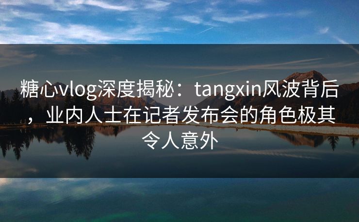 糖心vlog深度揭秘：tangxin风波背后，业内人士在记者发布会的角色极其令人意外