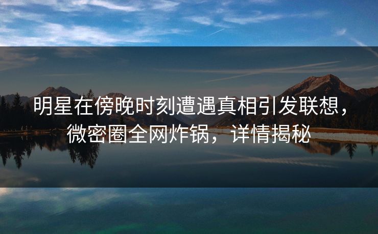 明星在傍晚时刻遭遇真相引发联想，微密圈全网炸锅，详情揭秘