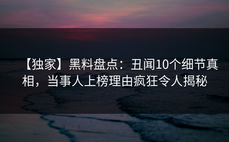 【独家】黑料盘点：丑闻10个细节真相，当事人上榜理由疯狂令人揭秘