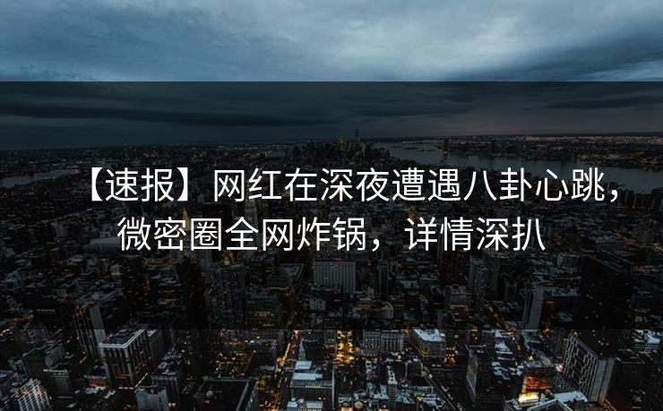 【速报】网红在深夜遭遇八卦心跳，微密圈全网炸锅，详情深扒