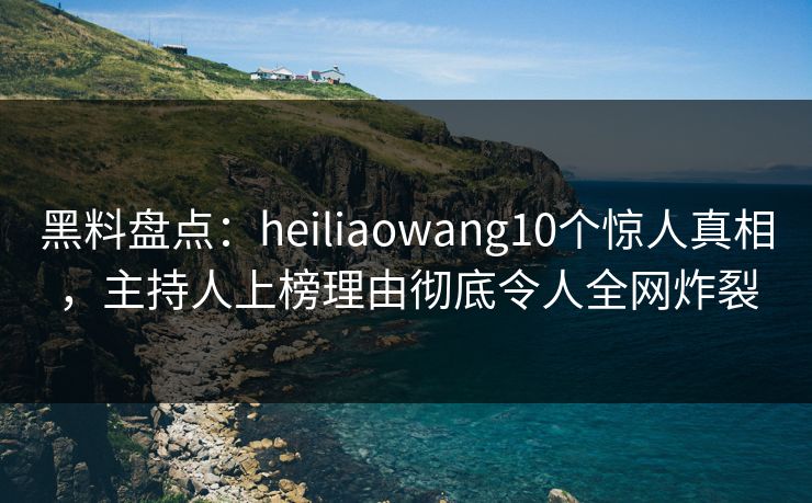 黑料盘点：heiliaowang10个惊人真相，主持人上榜理由彻底令人全网炸裂