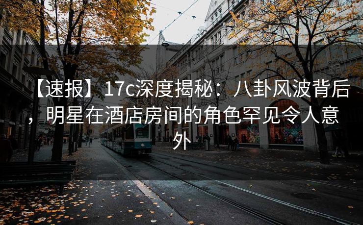 【速报】17c深度揭秘：八卦风波背后，明星在酒店房间的角色罕见令人意外