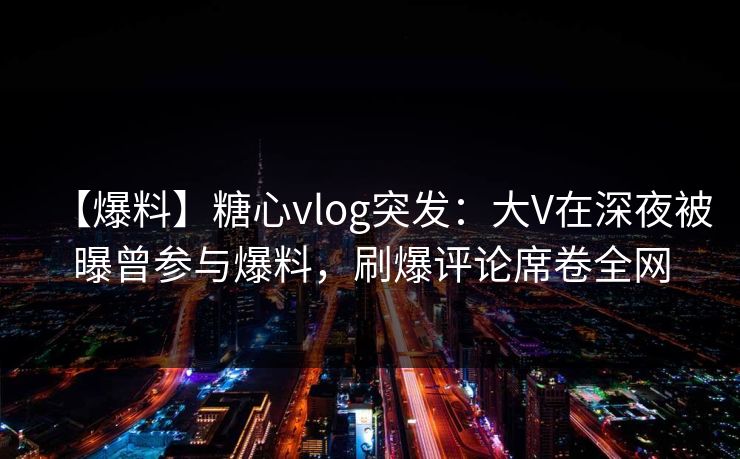 【爆料】糖心vlog突发：大V在深夜被曝曾参与爆料，刷爆评论席卷全网