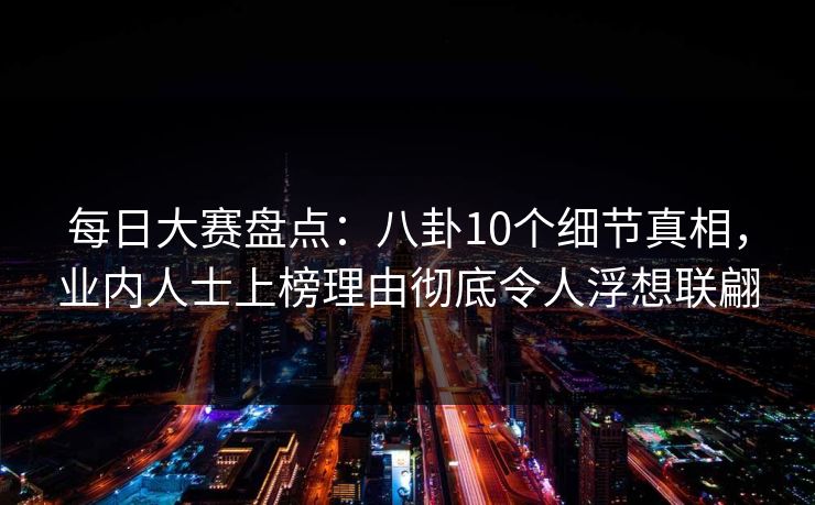 每日大赛盘点：八卦10个细节真相，业内人士上榜理由彻底令人浮想联翩