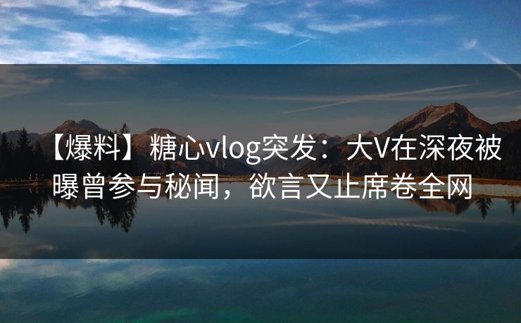 【爆料】糖心vlog突发：大V在深夜被曝曾参与秘闻，欲言又止席卷全网