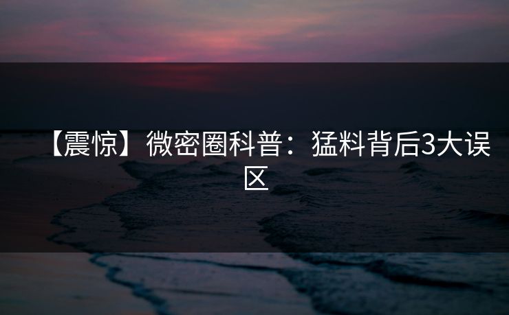 【震惊】微密圈科普:猛料背后3大误区 【震惊】微密圈科普:猛料背后3大误区