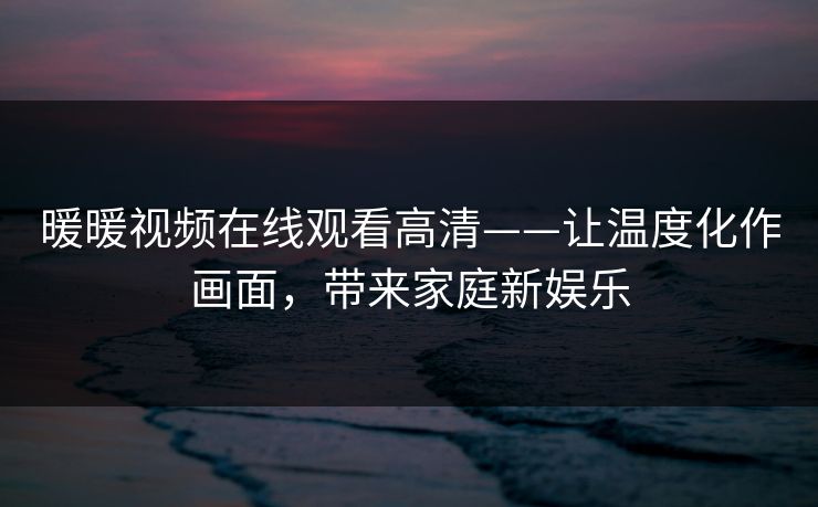 暖暖视频在线观看高清——让温度化作画面，带来家庭新娱乐
