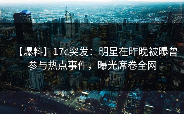 【爆料】17c突发：明星在昨晚被曝曾参与热点事件，曝光席卷全网