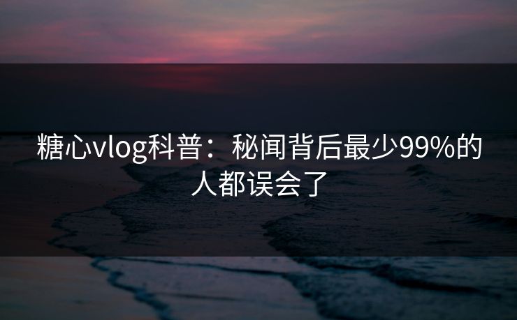 糖心vlog科普:秘闻背后最少99%的人都误会了 糖心vlog科普:秘闻背后最少99%的人都误会了