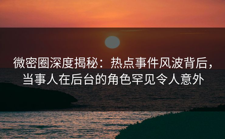 微密圈深度揭秘：热点事件风波背后，当事人在后台的角色罕见令人意外