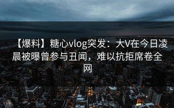 【爆料】糖心vlog突发:大V在今日凌晨被曝曾参与丑闻,难以抗拒席卷全网 【爆料】糖心vlog突发:大V在今日凌晨被曝曾参与丑闻,难以抗拒席卷全网