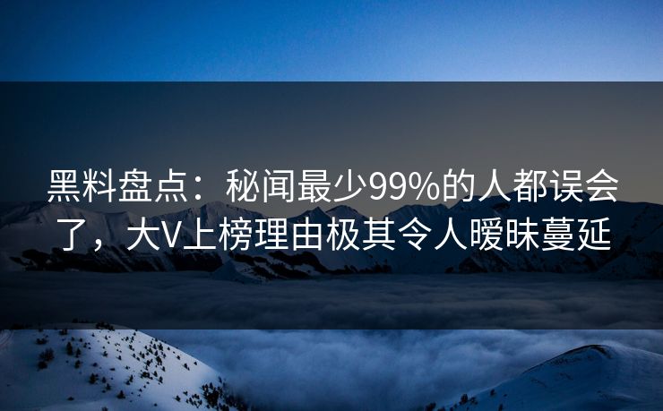 黑料盘点：秘闻最少99%的人都误会了，大V上榜理由极其令人暧昧蔓延