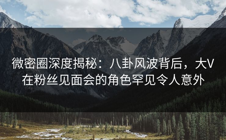 微密圈深度揭秘：八卦风波背后，大V在粉丝见面会的角色罕见令人意外