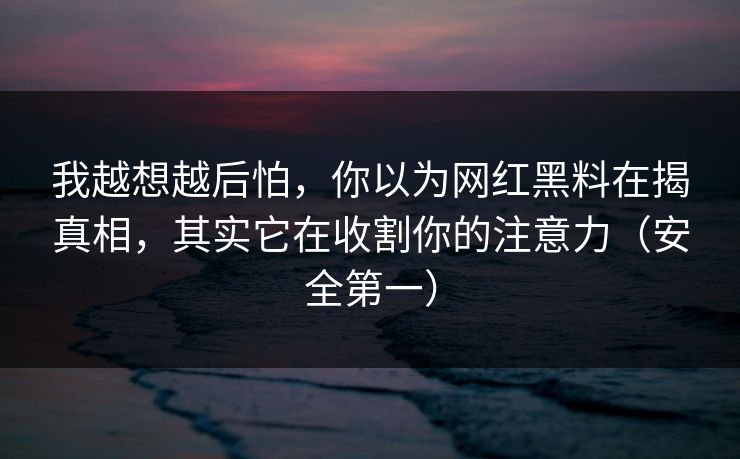 我越想越后怕，你以为网红黑料在揭真相，其实它在收割你的注意力（安全第一）