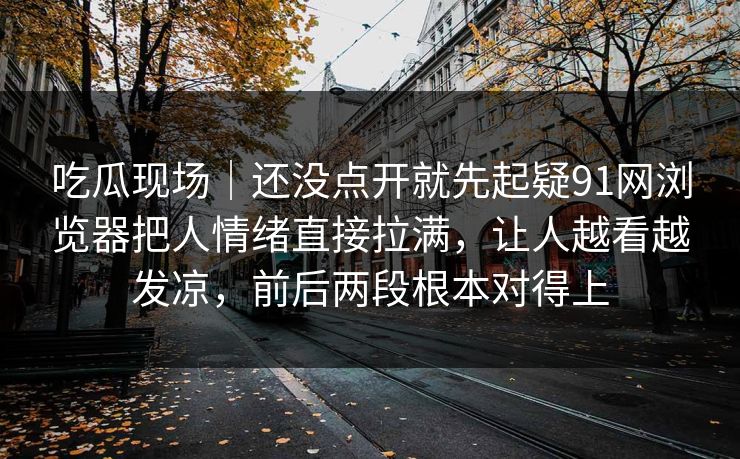 吃瓜现场｜还没点开就先起疑91网浏览器把人情绪直接拉满，让人越看越发凉，前后两段根本对得上