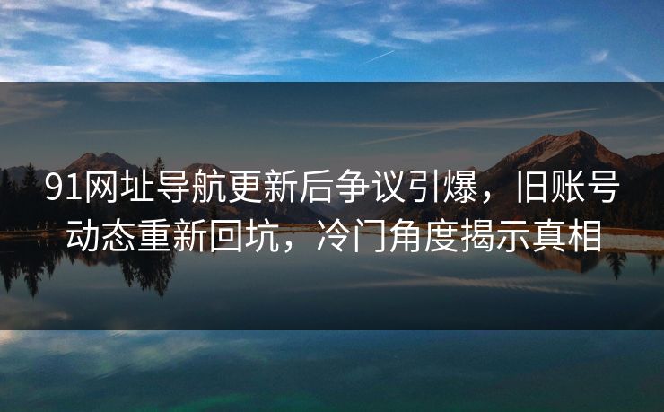 91网址导航更新后争议引爆，旧账号动态重新回坑，冷门角度揭示真相